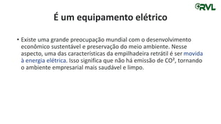 É um equipamento elétrico
• Existe uma grande preocupação mundial com o desenvolvimento
econômico sustentável e preservação do meio ambiente. Nesse
aspecto, uma das características da empilhadeira retrátil é ser movida
à energia elétrica. Isso significa que não há emissão de CO², tornando
o ambiente empresarial mais saudável e limpo.
 