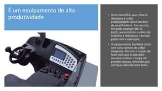 É um equipamento de alta
produtividade
• Outro benefício que merece
destaque é a alta
produtividade desse modelo
de empilhadeira. Em resumo,
ela pode alcançar até 12
km/h, aumentando o ritmo de
trabalho e reduzindo o tempo
gasto com a operação.
• O equipamento também conta
com uma câmera de vídeo
integrada. Ela tem a função de
fazer com que o operador
visualize melhor a carga em
grandes alturas, evitando que
ele fique olhando para cima.
 