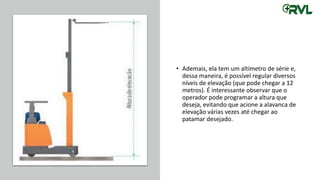 • Ademais, ela tem um altímetro de série e,
dessa maneira, é possível regular diversos
níveis de elevação (que pode chegar a 12
metros). É interessante observar que o
operador pode programar a altura que
deseja, evitando que acione a alavanca de
elevação várias vezes até chegar ao
patamar desejado.
 
