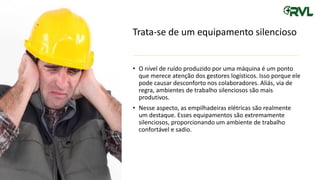 Trata-se de um equipamento silencioso
• O nível de ruído produzido por uma máquina é um ponto
que merece atenção dos gestores logísticos. Isso porque ele
pode causar desconforto nos colaboradores. Aliás, via de
regra, ambientes de trabalho silenciosos são mais
produtivos.
• Nesse aspecto, as empilhadeiras elétricas são realmente
um destaque. Esses equipamentos são extremamente
silenciosos, proporcionando um ambiente de trabalho
confortável e sadio.
 
