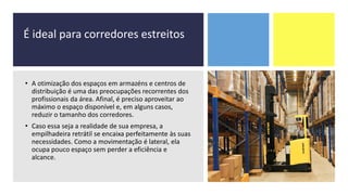 É ideal para corredores estreitos
• A otimização dos espaços em armazéns e centros de
distribuição é uma das preocupações recorrentes dos
profissionais da área. Afinal, é preciso aproveitar ao
máximo o espaço disponível e, em alguns casos,
reduzir o tamanho dos corredores.
• Caso essa seja a realidade de sua empresa, a
empilhadeira retrátil se encaixa perfeitamente às suas
necessidades. Como a movimentação é lateral, ela
ocupa pouco espaço sem perder a eficiência e
alcance.
 