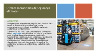 Oferece mecanismos de segurança
eficientes
• A segurança
• Sempre que o operador se prepara para realizar uma
curva, a máquina já interpreta esse sinal e
automaticamente reduz a velocidade, evitando
acidentes e tombamentos.
• Além disso, ela conta com um acessório conhecido
como blue point — canhão de luz azul — que emite
uma sinalização no piso para que os demais
funcionários e colaboradores saibam que a máquina
está se movimentando e saindo do corredor.
Conforme dito, o equipamento é extremamente
silencioso e esse mecanismo evita uma série de
acidentes, tornando o ambiente de trabalho mais
seguro.
 