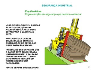 SEGURANÇA INDUSTRIAL Empilhadeiras Regras simples de segurança que devemos observar NÃO SE DESLOQUE EM RAMPAS ACENTUADAS, QUANDO NECESSÁRIO A CARGA DEVE ESTAR PARA O LADO MAIS ALTO. AO CARREGAR CARGAS EQUILIBRADAS ENTRE SI, ASSEGURE-SE DE DEIXÁ-LAS NUMA POSIÇÃO ESTÁVEL. ASSEGURE-SE SEMPRE DE QUE A CARGA ESTÁ EQUILIBRADA UNIFORMEMENTE. A FALTA DE CUMPRIMENTO DISTO PODE DEFORMAR O VEÍCULO OU MESMO CAUSAR UMA CAPOTAGEM. EVITE SEMPRE SOBRECARGAS. 