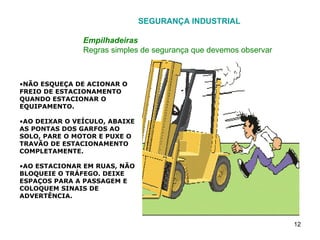 SEGURANÇA INDUSTRIAL Empilhadeiras Regras simples de segurança que devemos observar NÃO ESQUEÇA DE ACIONAR O FREIO DE ESTACIONAMENTO QUANDO ESTACIONAR O EQUIPAMENTO. AO DEIXAR O VEÍCULO, ABAIXE AS PONTAS DOS GARFOS AO SOLO, PARE O MOTOR E PUXE O TRAVÃO DE ESTACIONAMENTO COMPLETAMENTE. AO ESTACIONAR EM RUAS, NÃO BLOQUEIE O TRÁFEGO. DEIXE ESPAÇOS PARA A PASSAGEM E COLOQUEM SINAIS DE ADVERTÊNCIA. 