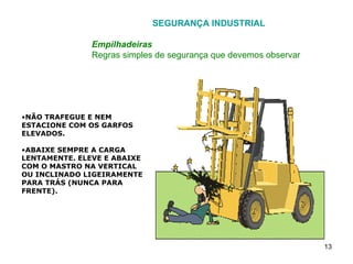 SEGURANÇA INDUSTRIAL Empilhadeiras Regras simples de segurança que devemos observar NÃO TRAFEGUE E NEM ESTACIONE COM OS GARFOS ELEVADOS. ABAIXE SEMPRE A CARGA LENTAMENTE. ELEVE E ABAIXE COM O MASTRO NA VERTICAL OU INCLINADO LIGEIRAMENTE PARA TRÁS (NUNCA PARA FRENTE). 