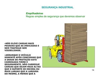 SEGURANÇA INDUSTRIAL Empilhadeiras Regras simples de segurança que devemos observar NÃO ELEVE CARGAS MAIS PESADAS QUE AS INDICADAS E NEM TRAFEGUE SEM VISIBILIDADE. ARRANQUE O VEÍCULO SOMENTE APÓS CONFIRMAR QUE A GRADE DE PROTEÇÃO ESTÁ CARREGADA FIRME E SEGURAMENTE. NÃO CARREGUE CARGAS QUE SEJAM MAIS ALTAS QUE O SUPORTE DE ESCORA OU MAIS LARGAS QUE A LARGURA DO MESMO, A MENOS QUE A CARGA FIQUE BEM SEGURA, SEM A POSSIBILIDADE DE QUE NENHUMA PARTE CAIA PARA TRÁS. 