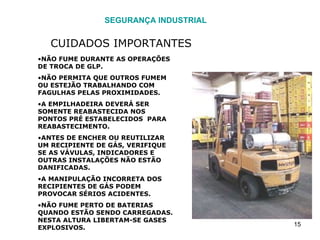 SEGURANÇA INDUSTRIAL CUIDADOS IMPORTANTES NÃO FUME DURANTE AS OPERAÇÕES DE TROCA DE GLP. NÃO PERMITA QUE OUTROS FUMEM OU ESTEJÃO TRABALHANDO COM FAGULHAS PELAS PROXIMIDADES. A EMPILHADEIRA DEVERÁ SER SOMENTE REABASTECIDA NOS PONTOS PRÉ ESTABELECIDOS  PARA REABASTECIMENTO. ANTES DE ENCHER OU REUTILIZAR UM RECIPIENTE DE GÁS, VERIFIQUE SE AS VÁVULAS, INDICADORES E OUTRAS INSTALAÇÕES NÃO ESTÃO DANIFICADAS. A MANIPULAÇÃO INCORRETA DOS RECIPIENTES DE GÁS PODEM PROVOCAR SÉRIOS ACIDENTES. NÃO FUME PERTO DE BATERIAS QUANDO ESTÃO SENDO CARREGADAS. NESTA ALTURA LIBERTAM-SE GASES EXPLOSIVOS. 