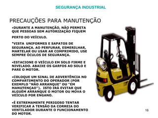 SEGURANÇA INDUSTRIAL PRECAUÇÕES PARA MANUTENÇÃO DURANTE A MANUTENÇÃO, NÃO PERMITA QUE PESSOAS SEM AUTORIZAÇÃO FIQUEM PERTO DO VEÍCULO.   VISTA   UNIFORMES E SAPATOS DE SEGURANÇA. AO PERFURAR, ESMERILHAR, MARTELAR OU USAR AR COMPRIMIDO, USE SEMPRE ÓCULOS DE SEGURANÇA. ESTACIONE O VEÍCULO EM SOLO FIRME E NIVELADO. ABAIXE OS GARFOS AO SOLO E PARE O MOTOR. COLOQUE UM SINAL DE ADVERTÊNCIA NO COMPARTIMENTO DO OPERADOR (POR EXEMPLO “NÃO ARRANQUE” OU “EM MANUTENÇAO”).  ISTO IRÁ EVITAR QUE ALGUÉM ARRANQUE O MOTOR OU MOVA O VEÍCULO POR ENGANO. É EXTREMAMENTE PERIGOSO TENTAR VERIFICAR A TENSÃO DA CORREIA DO VENTILADOR DURANTE O FUNCIONAMENTO DO MOTOR. 