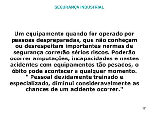 SEGURANÇA INDUSTRIAL Um equipamento quando for operado por pessoas despreparadas, que não conheçam ou desrespeitam importantes normas de segurança correrão sérios riscos. Poderão ocorrer amputações, incapacidades e nestes acidentes com equipamentos tão pesados, o óbito pode acontecer a qualquer momento. " Pessoal devidamente treinado e especializado, diminui consideravelmente as chances de um acidente ocorrer." 