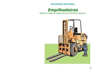 SEGURANÇA INDUSTRIAL Empilhadeiras Regras simples de segurança que devemos observar . ANTES DE INICIAR QUALQUER SERVIÇO INSPECIONE DETALHADAMENTE O EQUIPAMENTO COMO: As condições dos pneus, buzina, lâmpadas de emergências, bateria, regulador de gás, mecanismo de elevador, freios, sistema de direção, sistema de combustível. Nunca operar com suas mãos sujas, com óleo, ou molhadas. Sempre utilizar na inspeção geral:- Protetores Auriculares e Óculos de Segurança. 