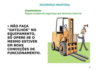 SEGURANÇA INDUSTRIAL Empilhadeiras Regras simples de segurança que devemos observar NÃO FAÇA "GATILHOS" NO EQUIPAMENTO, SÓ OPERE SE O MESMO ESTIVER EM BOAS CONDIÇÕES DE FUNCIONAMENTO. 