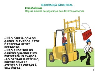 SEGURANÇA INDUSTRIAL  Empilhadeiras Regras simples de segurança que devemos observar NÃO DIRIJA COM OS GAFOS  ELEVADOS. ISTO É ESPECIALMENTE PERIGOSO.  NÃO ANDE SOB OS GARFOS QUANDO ELES ESTIVEREM ELEVADOS. AO OPERAR O VEÍCULO, PRESTE SEMPRE ATENÇÃO ÀS COISAS À SUA VOLTA. 