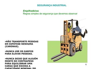 SEGURANÇA INDUSTRIAL Empilhadeiras Regras simples de segurança que devemos observar NÃO TRANSPORTE PESSOAS EM HIPÓTESE NENHUMA (CARONAS). NUNCA USE OS GARFOS PARA ELEVAR PESSOAS. NUNCA DEIXE QUE ALGUÉM MONTE NO CONTRAPESO PARA EQUILIBRAR UMA CARGA QUE EXCEDA A CAPACIDADE NOMINAL DO VEÍCULO. AO SUBIR OU DESCER DA MÁQUINA UTILIZE O DEGRAU QUE VEM EQUIPADO. NÃO PULE PARA SUBIR OU DESCER DO VEÍCULO. 