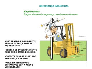 SEGURANÇA INDUSTRIAL Empilhadeiras Regras simples de segurança que devemos observar NÃO TRAFEGUE COM BRAÇOS, PERNAS E CABEÇA FORA DO EQUIPAMENTO. SENTAR-SE INCORRETAMENTE PODE SER A CAUSA DE LESÃO. OBEDEÇA SEMPRE AS LEIS DE SEGURANÇA E TRAFEGO. ANDE EM VELOCIDADE COMPATÍVEL COM A ÁREA E VISIBILIDADE. AO TRABALHAR EM LUGARES ESCUROS, UTILIZE SEMPRE OS FARÓIS DIANTEIROS. JAMAIS OPERE EMPILHADEIRAS EM VIAS PÚBLICAS, FORA DA FÁBRICA. 