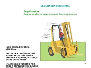 SEGURANÇA INDUSTRIAL Empilhadeiras Regras simples de segurança que devemos observar NÃO CORRA DE FORMA NENHUMA. ANTES DE ATRAVESSAR UMA RUA OU FAZER UMA CURVA, DIMINUA A MARCHA, BUZINE, E ENTRE CALMAMENTE. MANTENHA O TERRENO POR ONDE A EMPILHADEIRA DEVERÁ PASSAR, SEMPRE LIMPA E DESOBSTRUÍDA. EVITE TRAVAGENS BRUSCAS. TOME BASTANTE CUIDADO AO DIRIGIR  SEM CARGA, JÁ QUE O RISCO DE CAPOTAR É MUITO MAIOR. 