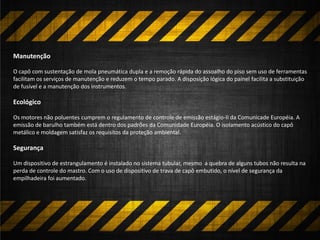 Manutenção
O capô com sustentação de mola pneumática dupla e a remoção rápida do assoalho do piso sem uso de ferramentas
facilitam os serviços de manutenção e reduzem o tempo parado. A disposição lógica do painel facilita a substituição
de fusível e a manutenção dos instrumentos.
Ecológico
Os motores não poluentes cumprem o regulamento de controle de emissão estágio-II da Comunicade Européia. A
emissão de barulho também está dentro dos padrões da Comunidade Européia. O isolamento acústico do capô
metálico e moldagem satisfaz os requisitos da proteção ambiental.
Segurança
Um dispositivo de estrangulamento é instalado no sistema tubular, mesmo a quebra de alguns tubos não resulta na
perda de controle do mastro. Com o uso de dispositivo de trava de capô embutido, o nível de segurança da
empilhadeira foi aumentado.
 
