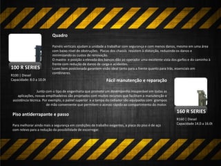 160 R SERIES
R160 | Diesel
Capacidade 14.0 a 16.0t
Quadro
Painéis verticais ajudam a unidade a trabalhar com segurança e com menos danos, mesmo em uma área
com baixo nível de obstruções. Placas dos chassis resistem à distorção, reduzindo os danos e
minimizando os custos de renovação.
O mastro e posição a elevada dos bancos dão ao operador uma excelente vista dos garfos e do caminho à
frente com redução de danos de carga e acidentes.
Luzes bem posicionada garantem visão ideal tanto para a frente quanto para trás, essenciais em
contêineres.
R100 | Diesel
Capacidade: 8.0 a 10.0t
100 R SERIES
Fácil manutenção e reparação
Junto com o tipo de engenharia que promete um desempenho insuperável em todas as
aplicações, nossas empilhadeiras são projetados com muitos recursos que facilitam a manutenção e
assistência técnica. Por exemplo, o painel superior e a tampa do radiador são equipados com grampos
de mão conveniente que permitem o acesso rápido ao compartimento do motor.
Piso antiderrapante e passo
Para melhorar ainda mais a segurança em condições de trabalho exigentes, a placa do piso é de aço
com relevo para a redução da possibilidade de escorregar.
 