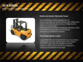 R50 | Diesel | Capacidade 5.0 a 7.0t
50 R SERIES
Sistema de direção Hidrostatic Power
Estas empilhadeiras estão equipadas com um
sistema hidrostático de direção hidráulica que trabalha para
reduzir o esforço da direção e diminuir a fadiga durante
longas horas de operação.
Design totalmente hidráulico sem ligações mecânicas, o bom
funcionamento desse sistema ajuda a eliminar
características de kickback e oversteer.
Piso antiderrapante e passo
O passo aberto não só é conveniente de usar, mas também
seguro graças a esteiras anti-derrapante. Para melhorar
ainda mais a segurança em condições de trabalho
exigentes, a placa de piso é de aço com relevo para a
redução da possibilidade de escorregar.
 