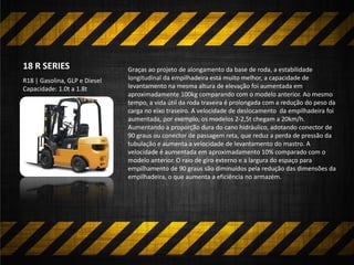 Graças ao projeto de alongamento da base de roda, a estabilidade
longitudinal da empilhadeira está muito melhor, a capacidade de
levantamento na mesma altura de elevação foi aumentada em
aproximadamente 100kg comparando com o modelo anterior. Ao mesmo
tempo, a vida útil da roda traseira é prolongada com a redução do peso da
carga no eixo traseiro. A velocidade de deslocamento da empilhadeira foi
aumentada, por exemplo, os modelos 2-2,5t chegam a 20km/h.
Aumentando a proporção dura do cano hidráulico, adotando conector de
90 graus ou conector de passagem reta, que reduz a perda de pressão da
tubulação e aumenta a velocidade de levantamento do mastro. A
velocidade é aumentada em aproximadamento 10% comparado com o
modelo anterior. O raio de giro externo e a largura do espaço para
empilhamento de 90 graus são diminuídos pela redução das dimensões da
empilhadeira, o que aumenta a eficiência no armazém.
R18 | Gasolina, GLP e Diesel
Capacidade: 1.0t a 1.8t
18 R SERIES
 