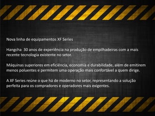 Nova linha de equipamentos XF Series
Hangcha 30 anos de experiência na produção de empilhadeiras com a mais
recente tecnologia existente no setor.
Máquinas superiores em eficiência, economia e durabilidade, além de emitirem
menos poluentes e permitem uma operação mais confortável a quem dirige.
A XF Series reúne o que há de moderno no setor, representando a solução
perfeita para os compradores e operadores mais exigentes.
 