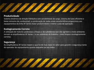 Produtividade
Sistema dinâmico de direção hidráulica com sensibilidade de carga, sistema de luzes eficiente e
baixo consumo de combustível: a combinação de todas essas características proporciona aos
equipamentos da linha XF Series maior produtividade e menor custo de operação.
Ecologicamente Correto
A utilização de motores poderosos e limpos e de substâncias que não agridem o meio ambiente
tornam as empilhadeiras XF Series – e seu ambiente de trabalho – mais limpas e ecologicamente
corretas.
Segurança
As empilhadeiras XF Series trazem o que há de mais novo no setor para garantir a segurança tanto
do operador do equipamento quanto daqueles ao seu redor.
 