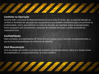 Conforto na Operação
Durante todo o processo de desenvolvimento da nova linha XF Series, deu-se especial atenção ao
conforto e facilidade de operação dos equipamentos que também contribuem para um aumento na
produtividade. Assim, para diminuir os níveis de vibração, por exemplo, todos os equipamentos
foram equipados com amortecedor composto de vibrações do motor e pistão acionador de
movimento livre.
Confiabilidade
Mais confiáveis, as empilhadeiras XF Series têm seu tempo ocioso reduzido consideravelmente, o
que as torna mais produtivas no ambiente de trabalho.
Fácil Manutenção
Com um design que facilita os serviços de inspeção e assistência técnica, reduz-se o tempo ocioso
da empilhadeira e, consequentemente, os custos também.
 