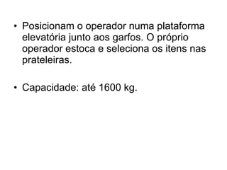 Posicionam o operador numa plataforma elevatória junto aos garfos. O próprio operador estoca e seleciona os itens nas prateleiras. Capacidade: até 1600 kg. 