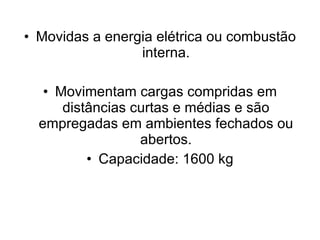 Movidas a energia elétrica ou combustão interna. Movimentam cargas compridas em distâncias curtas e médias e são empregadas em ambientes fechados ou abertos. Capacidade: 1600 kg 