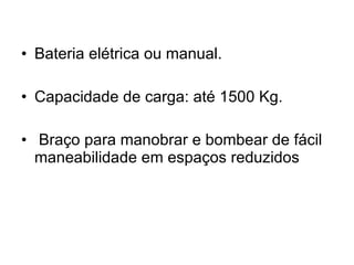 Bateria elétrica ou manual. Capacidade de carga: até 1500 Kg. Braço para manobrar e bombear de fácil maneabilidade em espaços reduzidos 