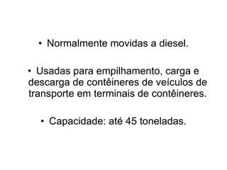 Normalmente movidas a diesel. Usadas para empilhamento, carga e descarga de contêineres de veículos de transporte em terminais de contêineres. Capacidade: até 45 toneladas. 