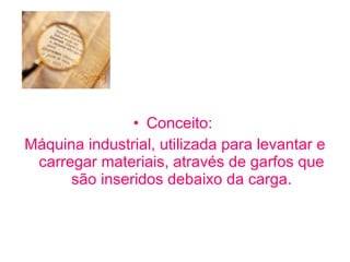 Conceito:  Máquina industrial, utilizada para levantar e carregar materiais, através de garfos que são inseridos debaixo da carga. 