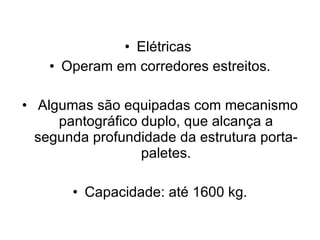 Elétricas  Operam em corredores estreitos. Algumas são equipadas com mecanismo pantográfico duplo, que alcança a segunda profundidade da estrutura porta-paletes. Capacidade: até 1600 kg. 
