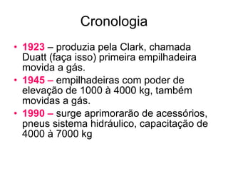 Cronologia 1923  – produzia pela Clark, chamada Duatt (faça isso) primeira empilhadeira movida a gás. 1945 –  empilhadeiras com poder de elevação de 1000 à 4000 kg, também movidas a gás. 1990 –  surge aprimorarão de acessórios, pneus sistema hidráulico, capacitação de 4000 à 7000 kg 