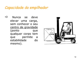 12
Capacidade do empilhador
 Nunca se deve
elevar uma carga,
sem conhecer o seu
centro de gravidade
(ponto que
qualquer corpo tem
que permite a
estabilidade do
mesmo).
 