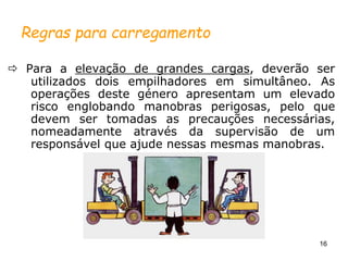 16
Regras para carregamento
 Para a elevação de grandes cargas, deverão ser
utilizados dois empilhadores em simultâneo. As
operações deste género apresentam um elevado
risco englobando manobras perigosas, pelo que
devem ser tomadas as precauções necessárias,
nomeadamente através da supervisão de um
responsável que ajude nessas mesmas manobras.
 