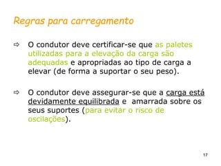 17
Regras para carregamento
 O condutor deve certificar-se que as paletes
utilizadas para a elevação da carga são
adequadas e apropriadas ao tipo de carga a
elevar (de forma a suportar o seu peso).
 O condutor deve assegurar-se que a carga está
devidamente equilibrada e amarrada sobre os
seus suportes (para evitar o risco de
oscilações).
 