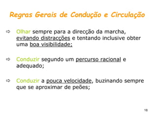 18
Regras Gerais de Condução e Circulação
 Olhar sempre para a direcção da marcha,
evitando distracções e tentando inclusive obter
uma boa visibilidade;
 Conduzir segundo um percurso racional e
adequado;
 Conduzir a pouca velocidade, buzinando sempre
que se aproximar de peões;
 
