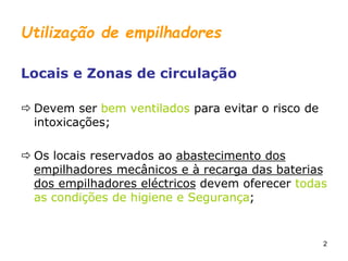 2
Utilização de empilhadores
Locais e Zonas de circulação
 Devem ser bem ventilados para evitar o risco de
intoxicações;
 Os locais reservados ao abastecimento dos
empilhadores mecânicos e à recarga das baterias
dos empilhadores eléctricos devem oferecer todas
as condições de higiene e Segurança;
 