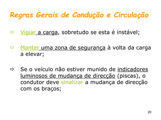 20
Regras Gerais de Condução e Circulação
 Vigiar a carga, sobretudo se esta é instável;
 Manter uma zona de segurança à volta da carga
a elevar;
 Se o veículo não estiver munido de indicadores
luminosos de mudança de direcção (piscas), o
condutor deve sinalizar a mudança de direcção
com os braços;
 