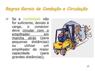 21
Regras Gerais de Condução e Circulação
 Se a visibilidade não
for suficiente, devido à
carga, o condutor
deve circular com o
empilhador em
marcha atrás (para
pequenas distâncias)
ou utilizar um
empilhador de maior
capacidade (para
grandes distâncias);
 