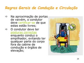 25
Regras Gerais de Condução e Circulação
 Na aproximação de portas
de vaivém, o condutor
deve certificar-se de que
estas estão livres;
 O condutor deve ter
posturas correctas
enquanto conduz o
empilhador, evitando ter
qualquer parte do corpo
fora da cabine de
condução e órgãos de
elevação;
 