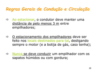 26
Regras Gerais de Condução e Circulação
 Ao estacionar, o condutor deve manter uma
distância de pelo menos 3 m entre
empilhadores;
 O estacionamento dos empilhadores deve ser
feito nos locais destinados para tal, desligando
sempre o motor (e a botija de gás, caso tenha);
 Nunca se deve conduzir um empilhador com os
sapatos húmidos ou com gordura;
 