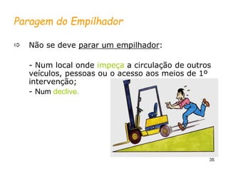 35
Paragem do Empilhador
 Não se deve parar um empilhador:
- Num local onde impeça a circulação de outros
veículos, pessoas ou o acesso aos meios de 1º
intervenção;
- Num declive.
 