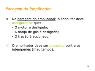 36
Paragem do Empilhador
 Na paragem do empilhador, o condutor deve
assegurar-se que:
- O motor é desligado;
- A botija de gás é desligada;
- O travão é accionado.
 O empilhador deve ser protegido contra as
intempéries (mau tempo).
 