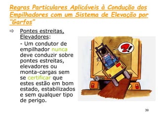 39
Regras Particulares Aplicáveis à Condução dos
Empilhadores com um Sistema de Elevação por
“Garfos”
 Pontes estreitas,
Elevadores:
- Um condutor de
empilhador nunca
deve conduzir sobre
pontes estreitas,
elevadores ou
monta-cargas sem
se certificar que
estes estão em bom
estado, estabilizados
e sem qualquer tipo
de perigo.
 