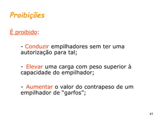 41
Proibições
É proibido:
- Conduzir empilhadores sem ter uma
autorização para tal;
- Elevar uma carga com peso superior à
capacidade do empilhador;
- Aumentar o valor do contrapeso de um
empilhador de “garfos”;
 