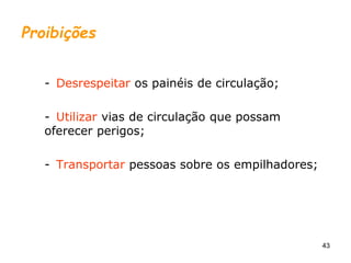 43
Proibições
- Desrespeitar os painéis de circulação;
- Utilizar vias de circulação que possam
oferecer perigos;
- Transportar pessoas sobre os empilhadores;
 