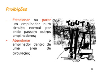 44
Proibições
- Estacionar ou parar
um empilhador num
circuito normal por
onde passam outros
empilhadores;
- Abandonar o
empilhador dentro de
uma área de
circulação;
 