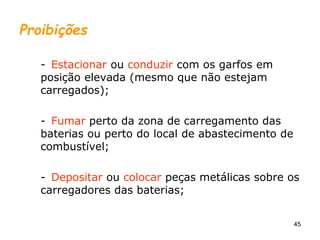 45
Proibições
- Estacionar ou conduzir com os garfos em
posição elevada (mesmo que não estejam
carregados);
- Fumar perto da zona de carregamento das
baterias ou perto do local de abastecimento de
combustível;
- Depositar ou colocar peças metálicas sobre os
carregadores das baterias;
 