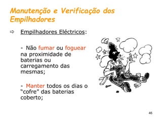 46
Manutenção e Verificação dos
Empilhadores
 Empilhadores Eléctricos:
- Não fumar ou foguear
na proximidade de
baterias ou
carregamento das
mesmas;
- Manter todos os dias o
“cofre” das baterias
coberto;
 